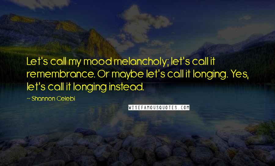 Shannon Celebi Quotes: Let's call my mood melancholy; let's call it remembrance. Or maybe let's call it longing. Yes, let's call it longing instead.