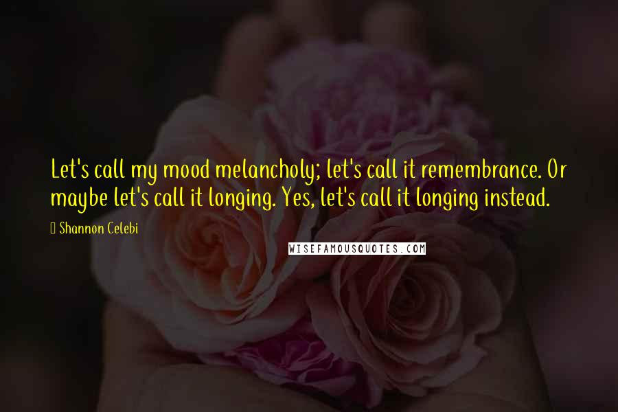 Shannon Celebi Quotes: Let's call my mood melancholy; let's call it remembrance. Or maybe let's call it longing. Yes, let's call it longing instead.