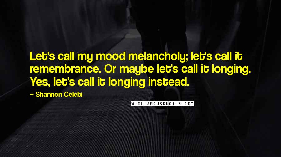 Shannon Celebi Quotes: Let's call my mood melancholy; let's call it remembrance. Or maybe let's call it longing. Yes, let's call it longing instead.