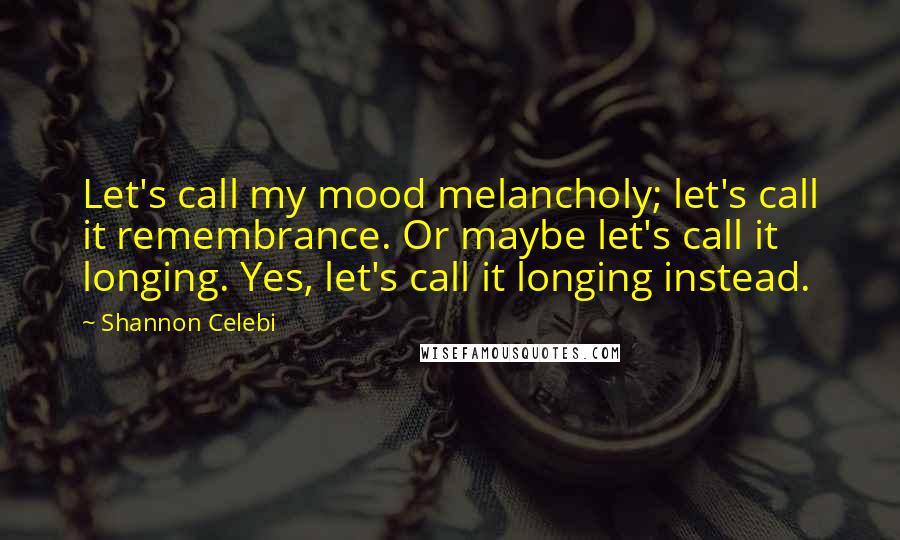 Shannon Celebi Quotes: Let's call my mood melancholy; let's call it remembrance. Or maybe let's call it longing. Yes, let's call it longing instead.