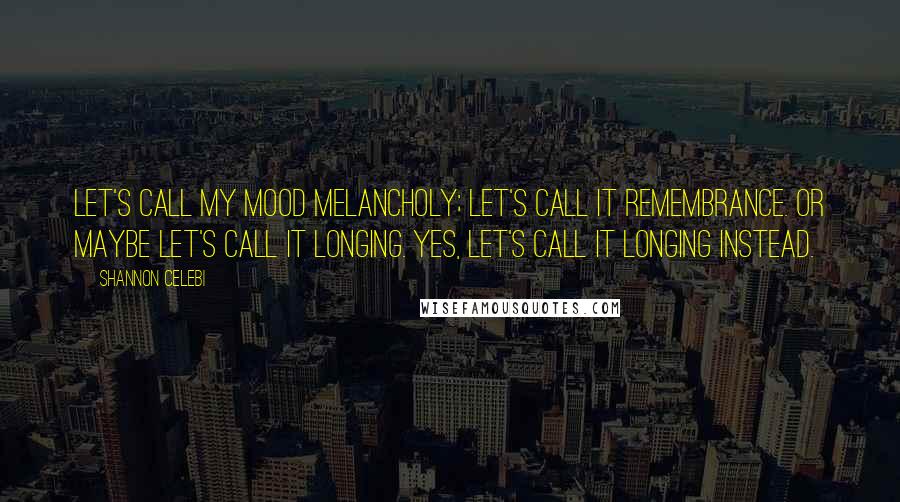 Shannon Celebi Quotes: Let's call my mood melancholy; let's call it remembrance. Or maybe let's call it longing. Yes, let's call it longing instead.