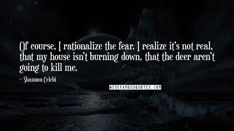 Shannon Celebi Quotes: Of course, I rationalize the fear. I realize it's not real, that my house isn't burning down, that the deer aren't going to kill me.