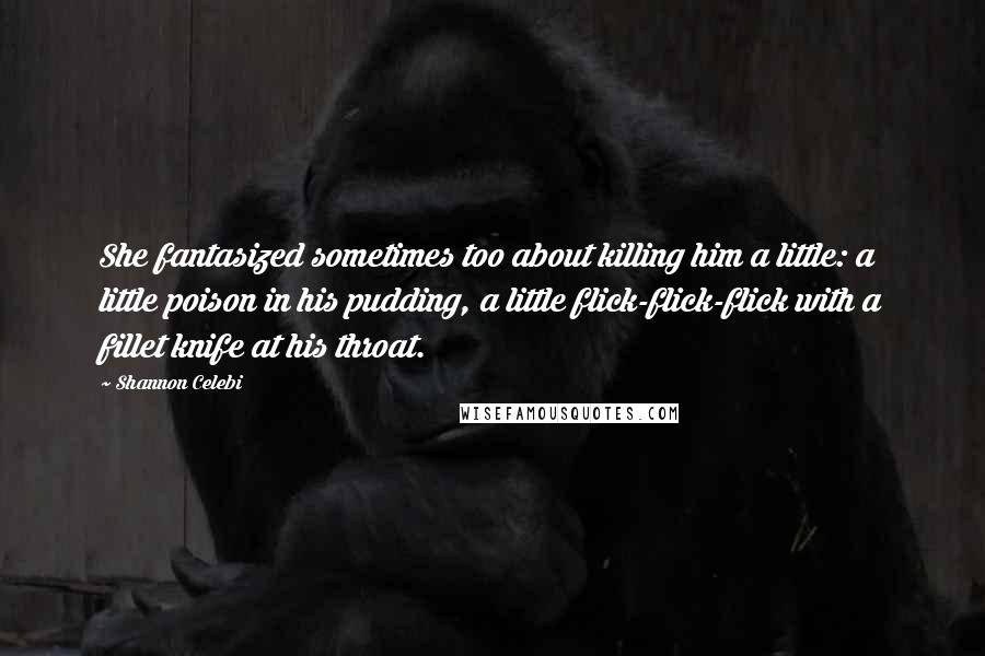 Shannon Celebi Quotes: She fantasized sometimes too about killing him a little: a little poison in his pudding, a little flick-flick-flick with a fillet knife at his throat.