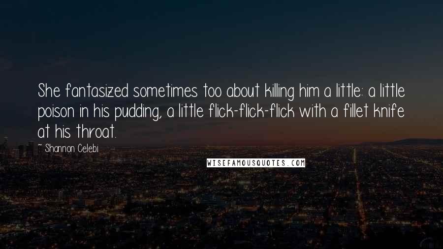 Shannon Celebi Quotes: She fantasized sometimes too about killing him a little: a little poison in his pudding, a little flick-flick-flick with a fillet knife at his throat.