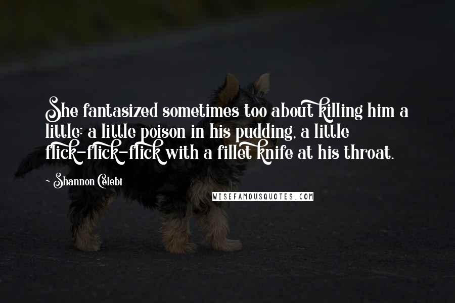 Shannon Celebi Quotes: She fantasized sometimes too about killing him a little: a little poison in his pudding, a little flick-flick-flick with a fillet knife at his throat.