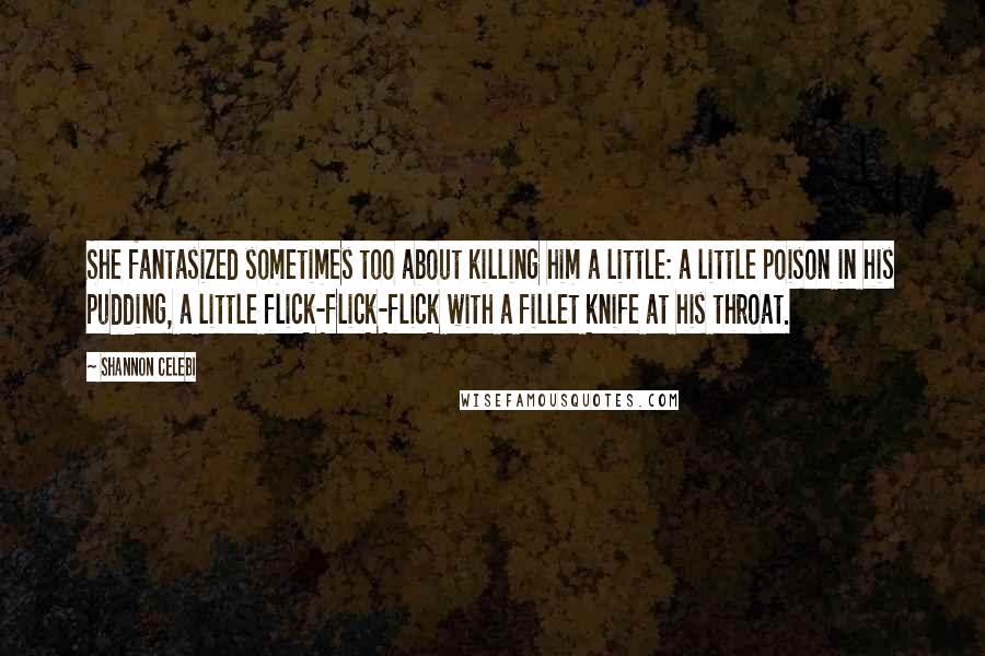 Shannon Celebi Quotes: She fantasized sometimes too about killing him a little: a little poison in his pudding, a little flick-flick-flick with a fillet knife at his throat.