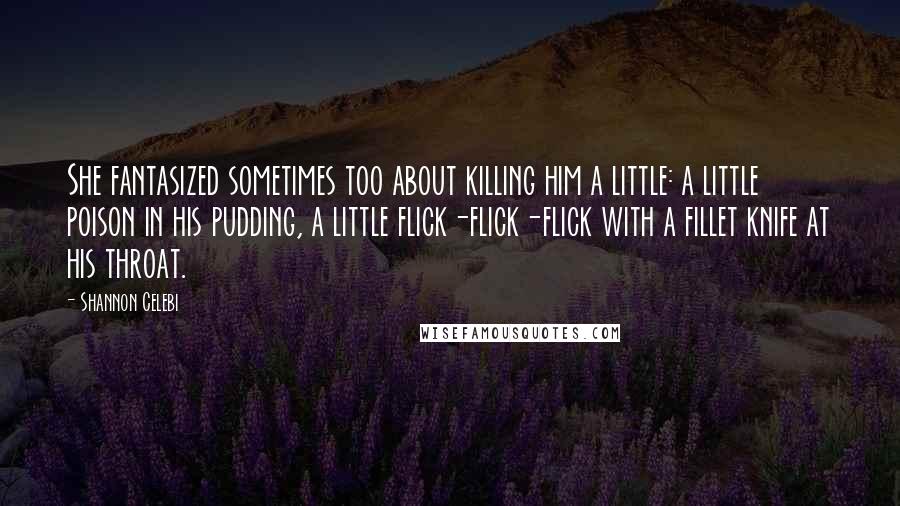 Shannon Celebi Quotes: She fantasized sometimes too about killing him a little: a little poison in his pudding, a little flick-flick-flick with a fillet knife at his throat.