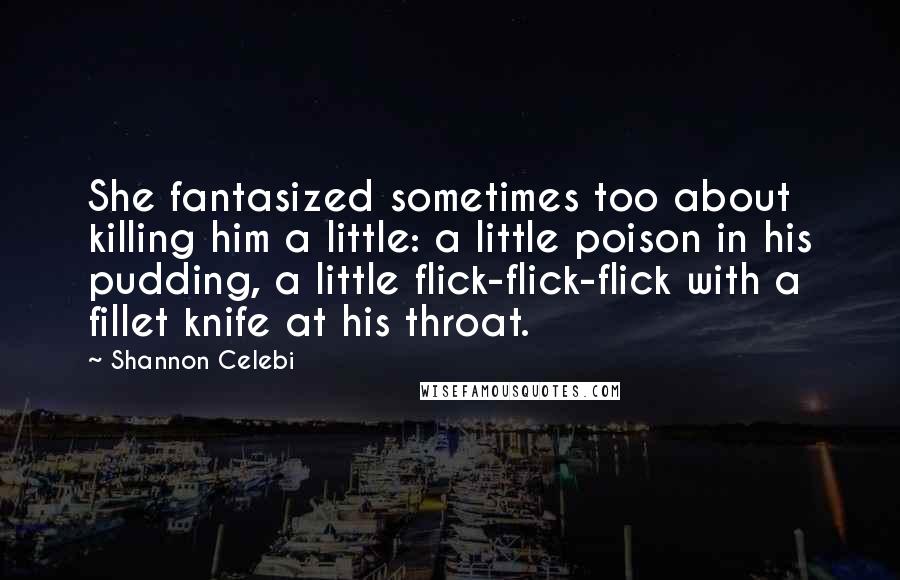 Shannon Celebi Quotes: She fantasized sometimes too about killing him a little: a little poison in his pudding, a little flick-flick-flick with a fillet knife at his throat.