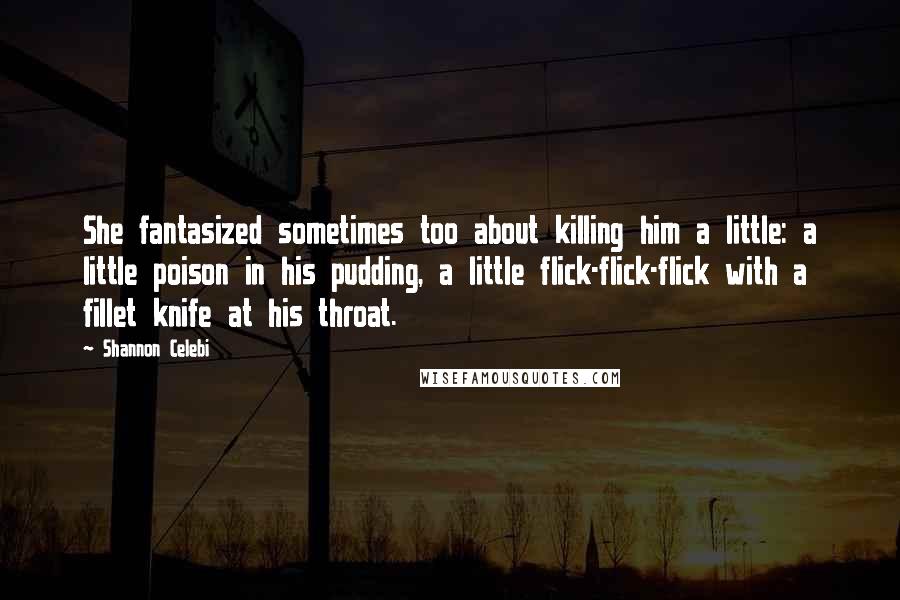 Shannon Celebi Quotes: She fantasized sometimes too about killing him a little: a little poison in his pudding, a little flick-flick-flick with a fillet knife at his throat.