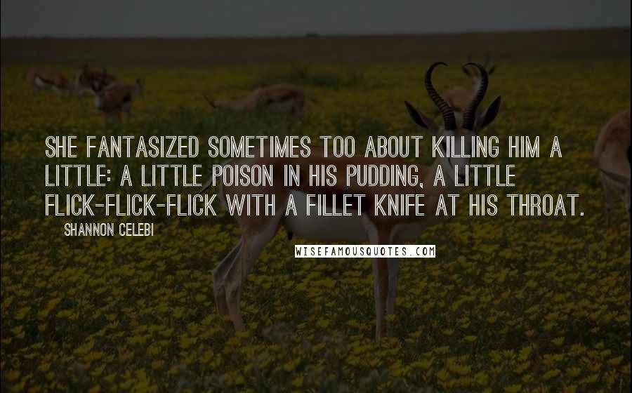 Shannon Celebi Quotes: She fantasized sometimes too about killing him a little: a little poison in his pudding, a little flick-flick-flick with a fillet knife at his throat.
