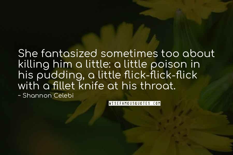 Shannon Celebi Quotes: She fantasized sometimes too about killing him a little: a little poison in his pudding, a little flick-flick-flick with a fillet knife at his throat.