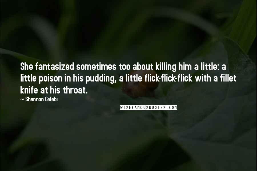 Shannon Celebi Quotes: She fantasized sometimes too about killing him a little: a little poison in his pudding, a little flick-flick-flick with a fillet knife at his throat.