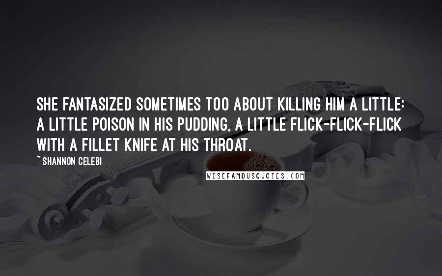 Shannon Celebi Quotes: She fantasized sometimes too about killing him a little: a little poison in his pudding, a little flick-flick-flick with a fillet knife at his throat.