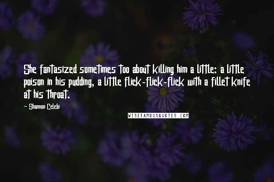 Shannon Celebi Quotes: She fantasized sometimes too about killing him a little: a little poison in his pudding, a little flick-flick-flick with a fillet knife at his throat.