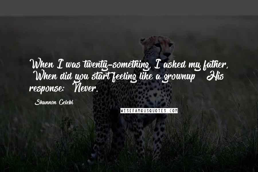 Shannon Celebi Quotes: When I was twenty-something, I asked my father, "When did you start feeling like a grownup?" His response: "Never.