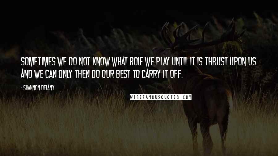 Shannon Delany Quotes: Sometimes we do not know what role we play until it is thrust upon us and we can only then do our best to carry it off.