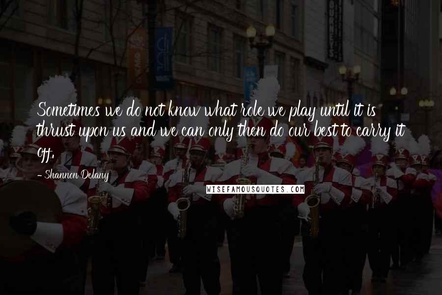 Shannon Delany Quotes: Sometimes we do not know what role we play until it is thrust upon us and we can only then do our best to carry it off.