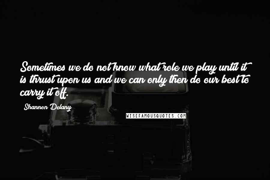 Shannon Delany Quotes: Sometimes we do not know what role we play until it is thrust upon us and we can only then do our best to carry it off.