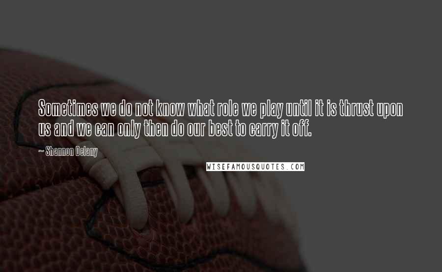 Shannon Delany Quotes: Sometimes we do not know what role we play until it is thrust upon us and we can only then do our best to carry it off.