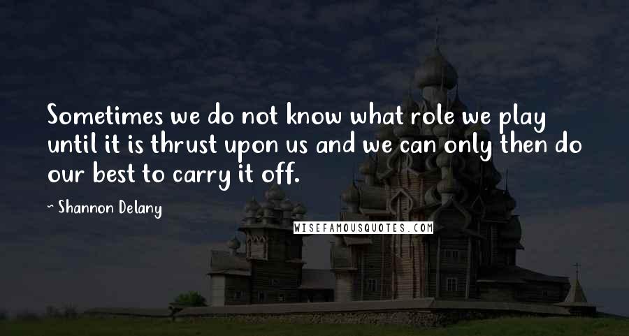 Shannon Delany Quotes: Sometimes we do not know what role we play until it is thrust upon us and we can only then do our best to carry it off.