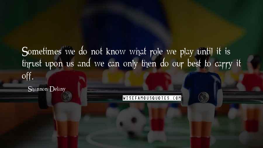 Shannon Delany Quotes: Sometimes we do not know what role we play until it is thrust upon us and we can only then do our best to carry it off.