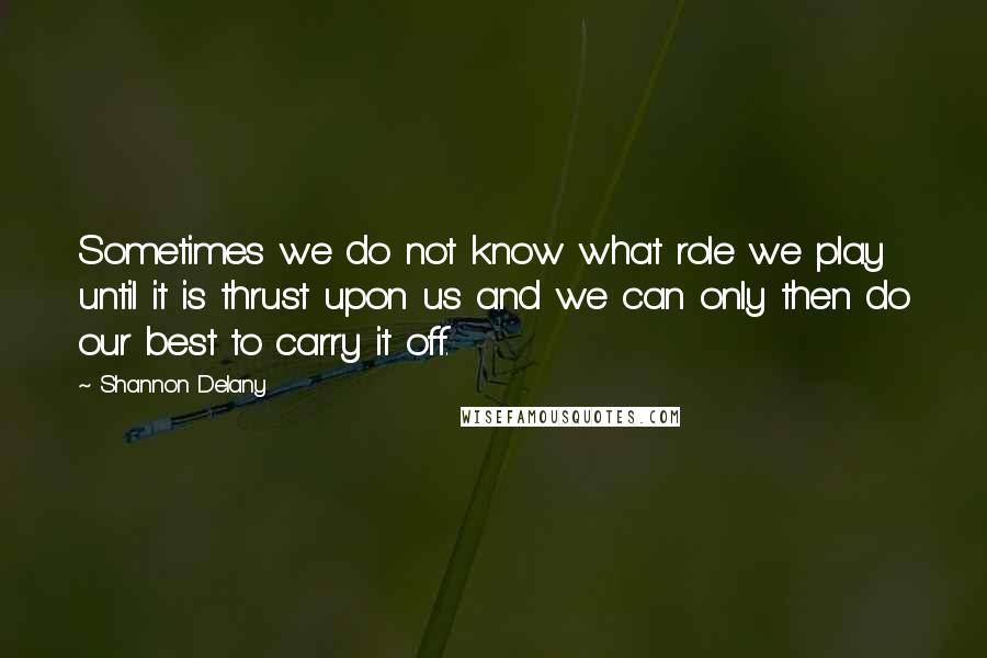 Shannon Delany Quotes: Sometimes we do not know what role we play until it is thrust upon us and we can only then do our best to carry it off.