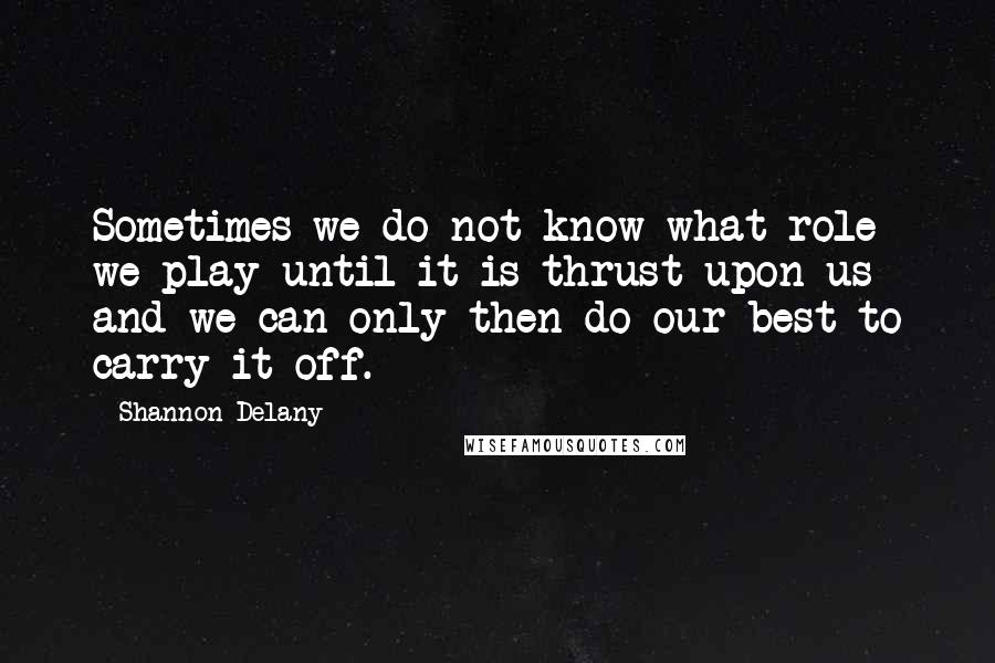 Shannon Delany Quotes: Sometimes we do not know what role we play until it is thrust upon us and we can only then do our best to carry it off.