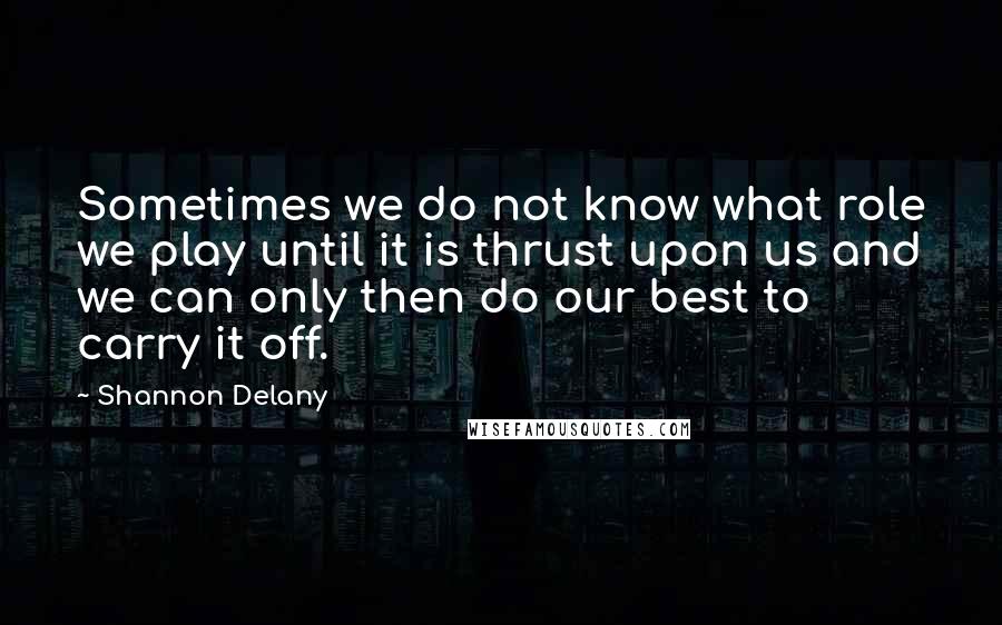 Shannon Delany Quotes: Sometimes we do not know what role we play until it is thrust upon us and we can only then do our best to carry it off.