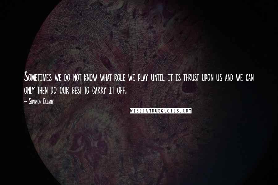 Shannon Delany Quotes: Sometimes we do not know what role we play until it is thrust upon us and we can only then do our best to carry it off.