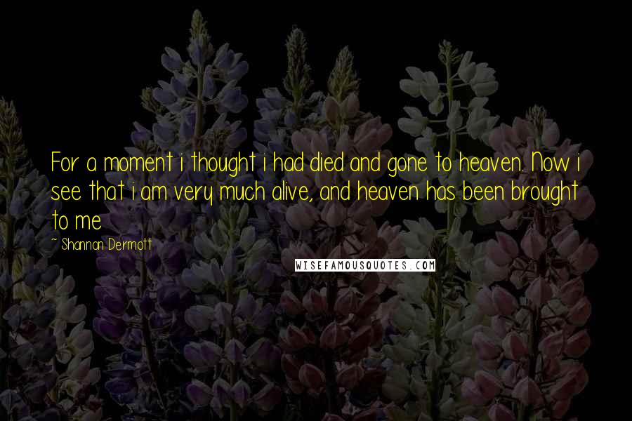 Shannon Dermott Quotes: For a moment i thought i had died and gone to heaven. Now i see that i am very much alive, and heaven has been brought to me