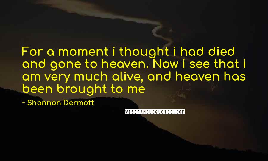 Shannon Dermott Quotes: For a moment i thought i had died and gone to heaven. Now i see that i am very much alive, and heaven has been brought to me