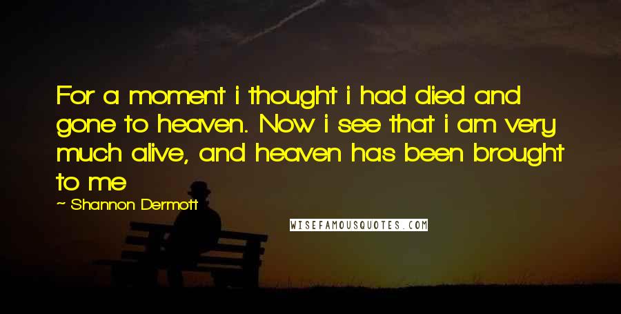 Shannon Dermott Quotes: For a moment i thought i had died and gone to heaven. Now i see that i am very much alive, and heaven has been brought to me