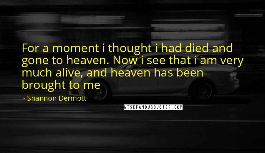 Shannon Dermott Quotes: For a moment i thought i had died and gone to heaven. Now i see that i am very much alive, and heaven has been brought to me