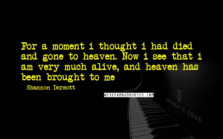 Shannon Dermott Quotes: For a moment i thought i had died and gone to heaven. Now i see that i am very much alive, and heaven has been brought to me