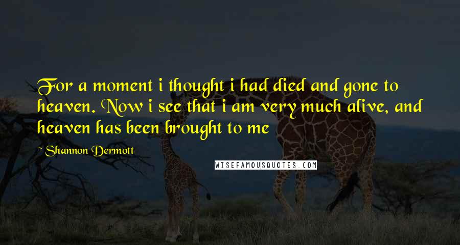 Shannon Dermott Quotes: For a moment i thought i had died and gone to heaven. Now i see that i am very much alive, and heaven has been brought to me