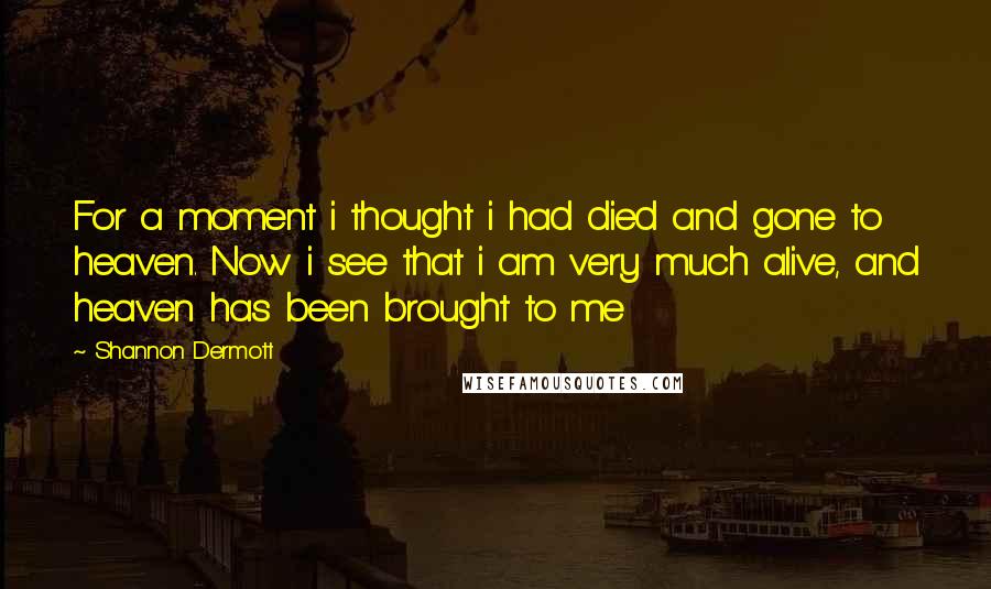 Shannon Dermott Quotes: For a moment i thought i had died and gone to heaven. Now i see that i am very much alive, and heaven has been brought to me