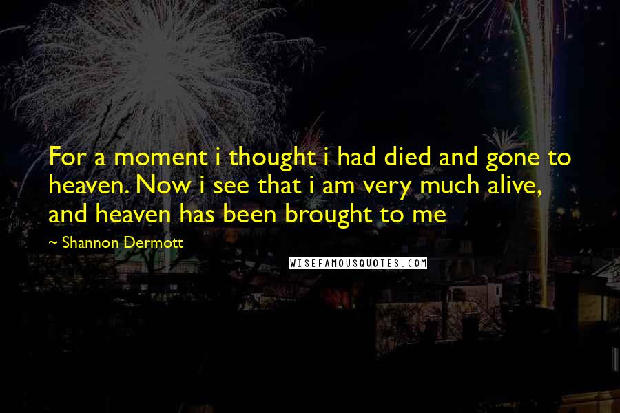 Shannon Dermott Quotes: For a moment i thought i had died and gone to heaven. Now i see that i am very much alive, and heaven has been brought to me