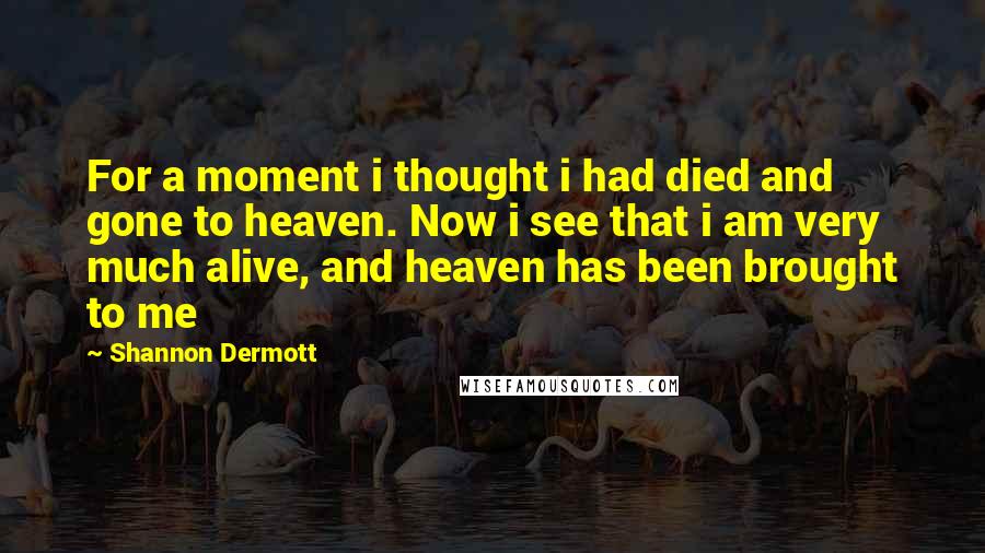 Shannon Dermott Quotes: For a moment i thought i had died and gone to heaven. Now i see that i am very much alive, and heaven has been brought to me