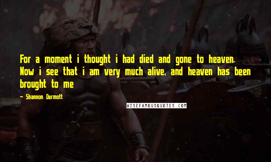 Shannon Dermott Quotes: For a moment i thought i had died and gone to heaven. Now i see that i am very much alive, and heaven has been brought to me