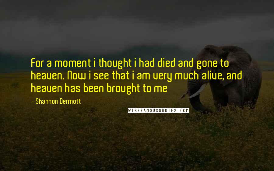 Shannon Dermott Quotes: For a moment i thought i had died and gone to heaven. Now i see that i am very much alive, and heaven has been brought to me