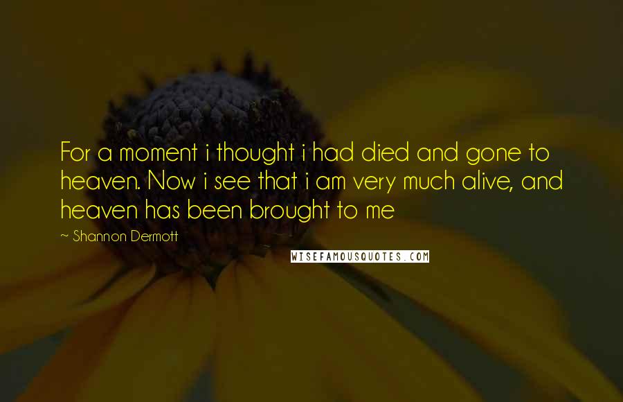 Shannon Dermott Quotes: For a moment i thought i had died and gone to heaven. Now i see that i am very much alive, and heaven has been brought to me