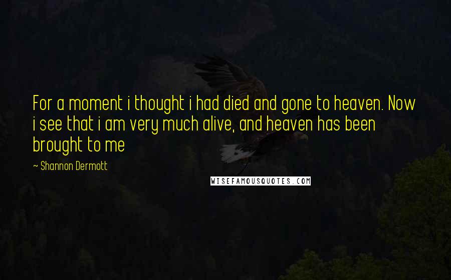 Shannon Dermott Quotes: For a moment i thought i had died and gone to heaven. Now i see that i am very much alive, and heaven has been brought to me