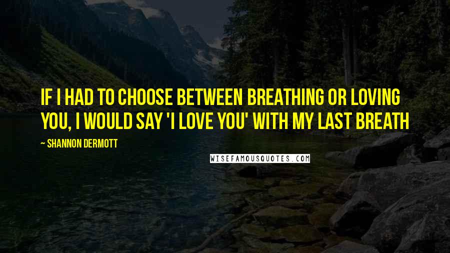 Shannon Dermott Quotes: If i had to choose between breathing or loving you, i would say 'i love you' with my last breath