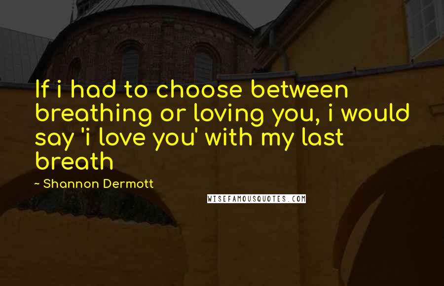 Shannon Dermott Quotes: If i had to choose between breathing or loving you, i would say 'i love you' with my last breath