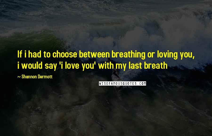 Shannon Dermott Quotes: If i had to choose between breathing or loving you, i would say 'i love you' with my last breath
