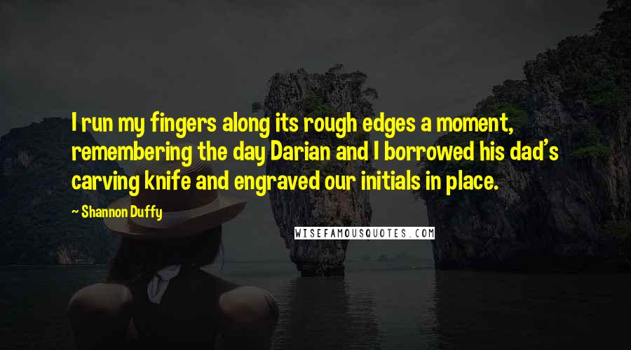 Shannon Duffy Quotes: I run my fingers along its rough edges a moment, remembering the day Darian and I borrowed his dad's carving knife and engraved our initials in place.