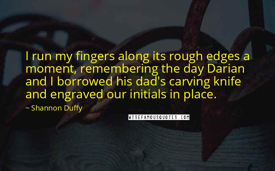 Shannon Duffy Quotes: I run my fingers along its rough edges a moment, remembering the day Darian and I borrowed his dad's carving knife and engraved our initials in place.