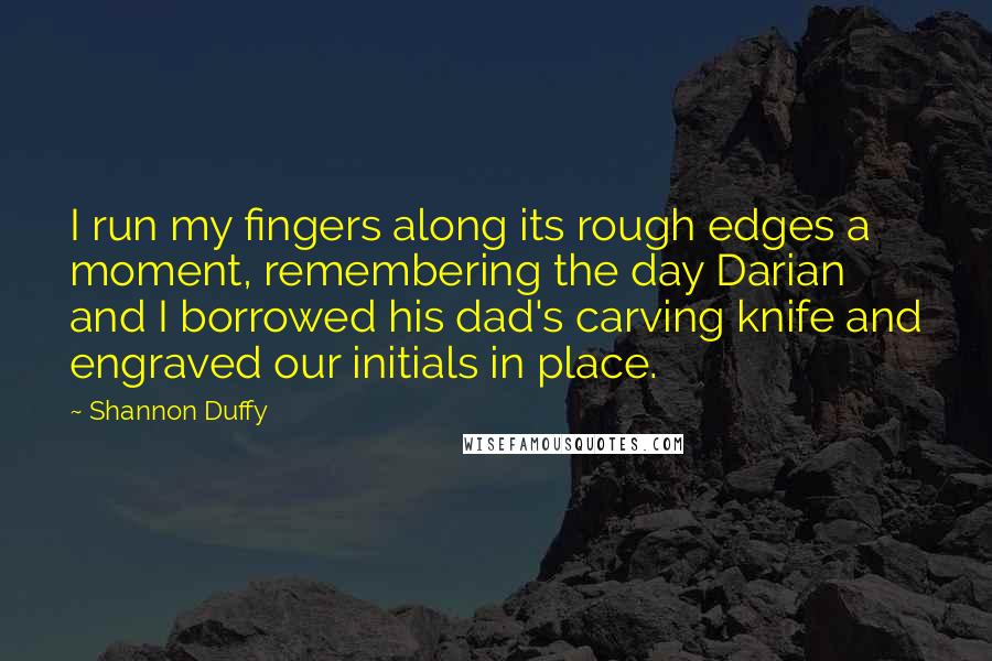 Shannon Duffy Quotes: I run my fingers along its rough edges a moment, remembering the day Darian and I borrowed his dad's carving knife and engraved our initials in place.