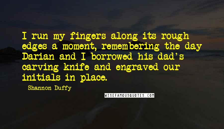 Shannon Duffy Quotes: I run my fingers along its rough edges a moment, remembering the day Darian and I borrowed his dad's carving knife and engraved our initials in place.