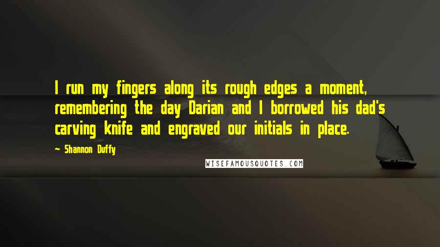 Shannon Duffy Quotes: I run my fingers along its rough edges a moment, remembering the day Darian and I borrowed his dad's carving knife and engraved our initials in place.